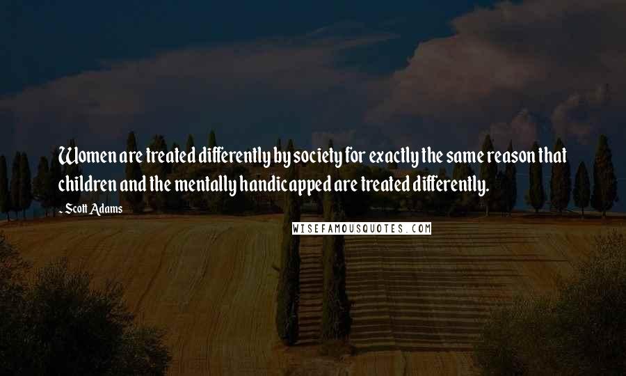 Scott Adams Quotes: Women are treated differently by society for exactly the same reason that children and the mentally handicapped are treated differently.