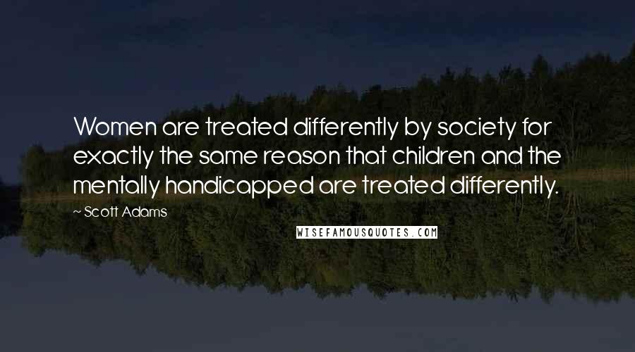 Scott Adams Quotes: Women are treated differently by society for exactly the same reason that children and the mentally handicapped are treated differently.