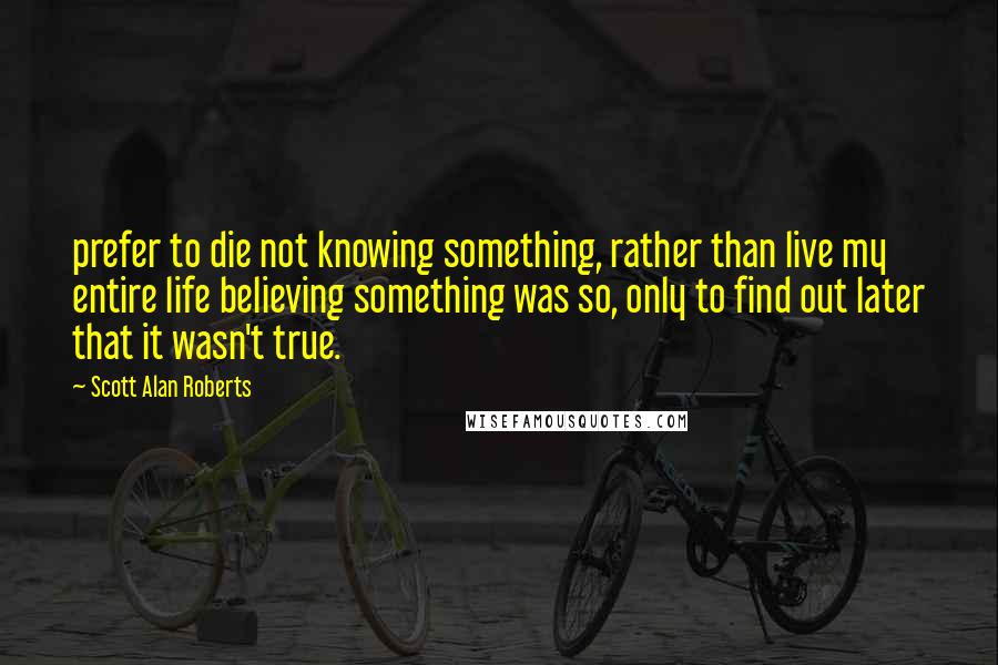 Scott Alan Roberts Quotes: prefer to die not knowing something, rather than live my entire life believing something was so, only to find out later that it wasn't true.