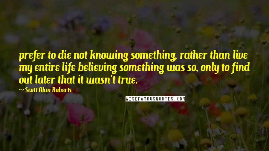 Scott Alan Roberts Quotes: prefer to die not knowing something, rather than live my entire life believing something was so, only to find out later that it wasn't true.