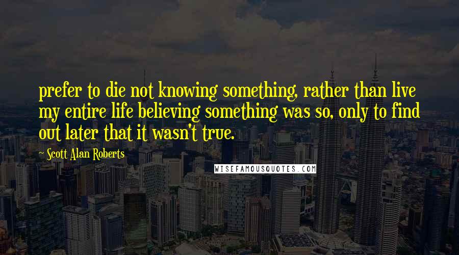 Scott Alan Roberts Quotes: prefer to die not knowing something, rather than live my entire life believing something was so, only to find out later that it wasn't true.