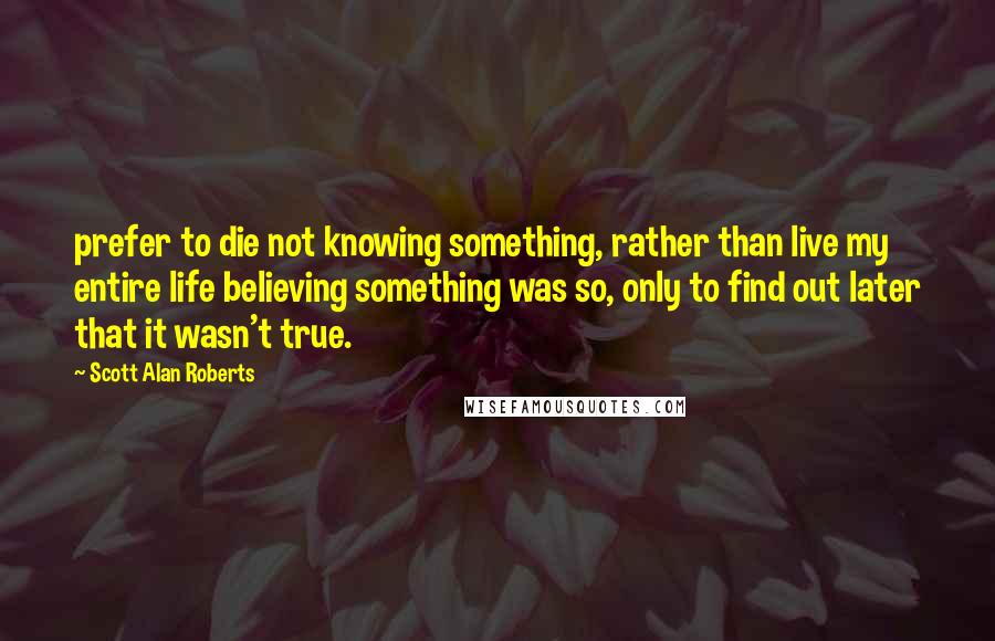 Scott Alan Roberts Quotes: prefer to die not knowing something, rather than live my entire life believing something was so, only to find out later that it wasn't true.