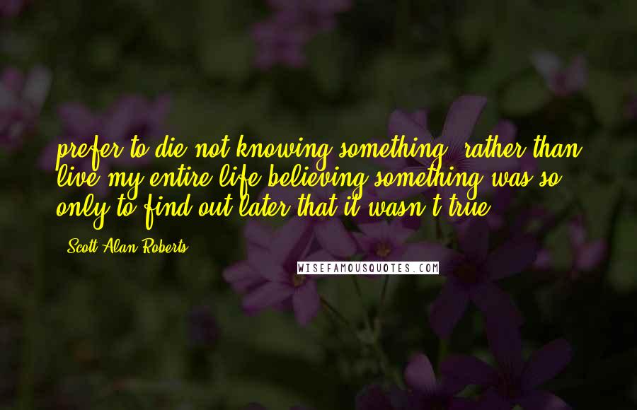 Scott Alan Roberts Quotes: prefer to die not knowing something, rather than live my entire life believing something was so, only to find out later that it wasn't true.