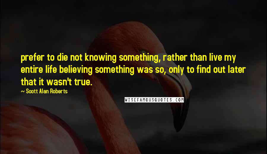 Scott Alan Roberts Quotes: prefer to die not knowing something, rather than live my entire life believing something was so, only to find out later that it wasn't true.