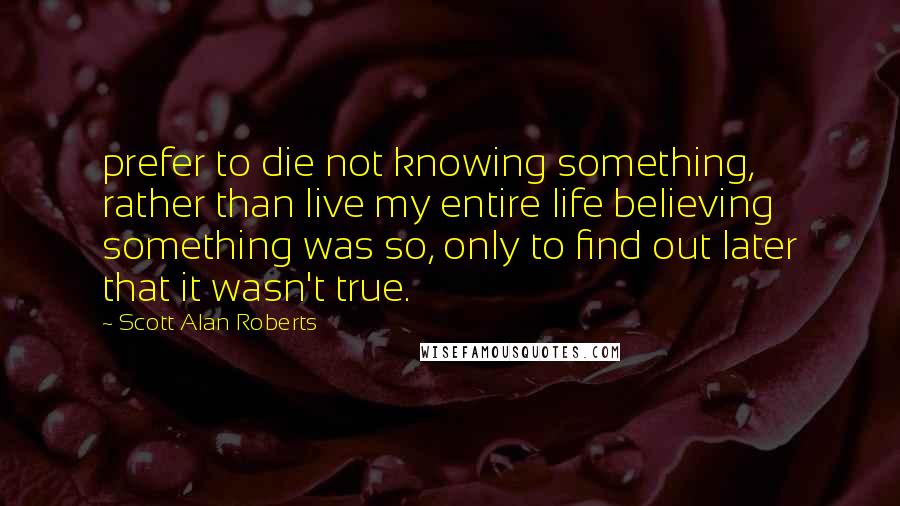 Scott Alan Roberts Quotes: prefer to die not knowing something, rather than live my entire life believing something was so, only to find out later that it wasn't true.