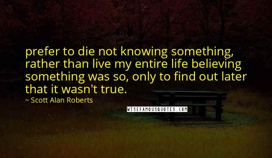 Scott Alan Roberts Quotes: prefer to die not knowing something, rather than live my entire life believing something was so, only to find out later that it wasn't true.