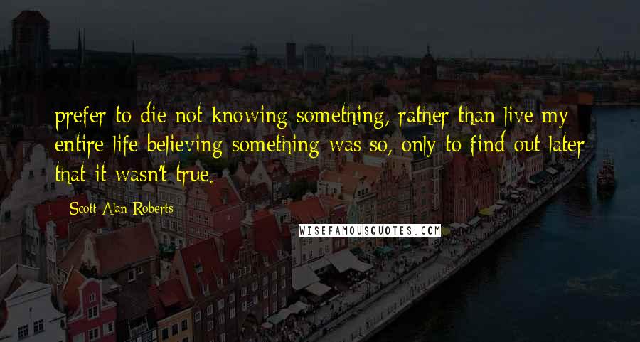 Scott Alan Roberts Quotes: prefer to die not knowing something, rather than live my entire life believing something was so, only to find out later that it wasn't true.