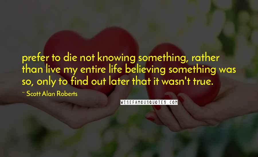 Scott Alan Roberts Quotes: prefer to die not knowing something, rather than live my entire life believing something was so, only to find out later that it wasn't true.