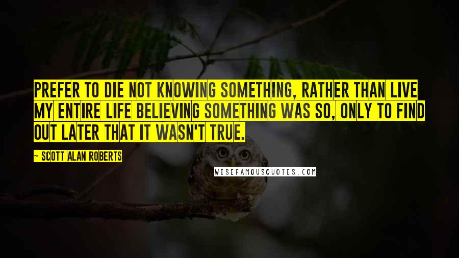 Scott Alan Roberts Quotes: prefer to die not knowing something, rather than live my entire life believing something was so, only to find out later that it wasn't true.