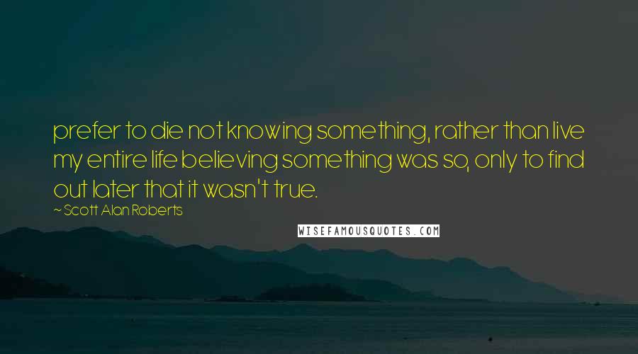 Scott Alan Roberts Quotes: prefer to die not knowing something, rather than live my entire life believing something was so, only to find out later that it wasn't true.