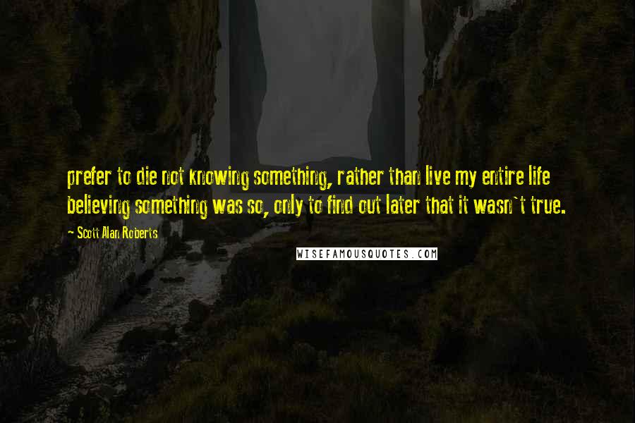 Scott Alan Roberts Quotes: prefer to die not knowing something, rather than live my entire life believing something was so, only to find out later that it wasn't true.