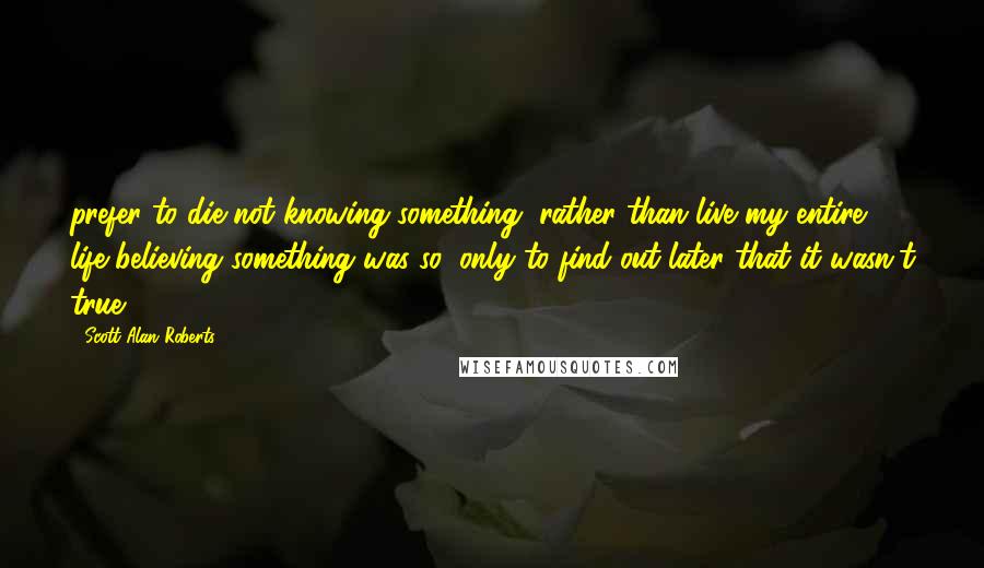 Scott Alan Roberts Quotes: prefer to die not knowing something, rather than live my entire life believing something was so, only to find out later that it wasn't true.