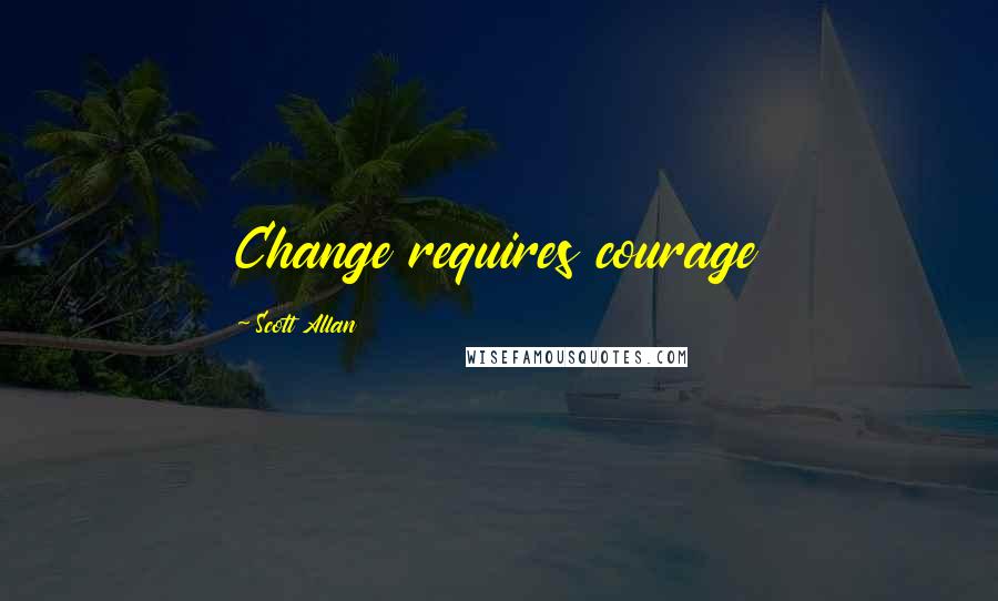 Scott Allan Quotes: Change requires courage