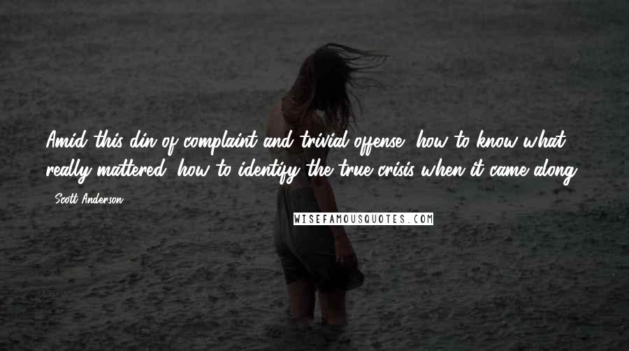 Scott Anderson Quotes: Amid this din of complaint and trivial offense, how to know what really mattered, how to identify the true crisis when it came along?