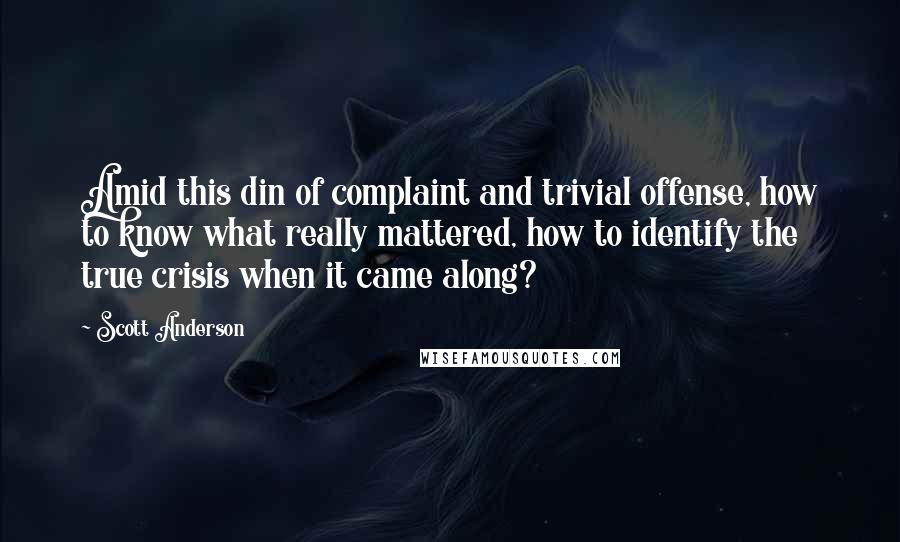 Scott Anderson Quotes: Amid this din of complaint and trivial offense, how to know what really mattered, how to identify the true crisis when it came along?