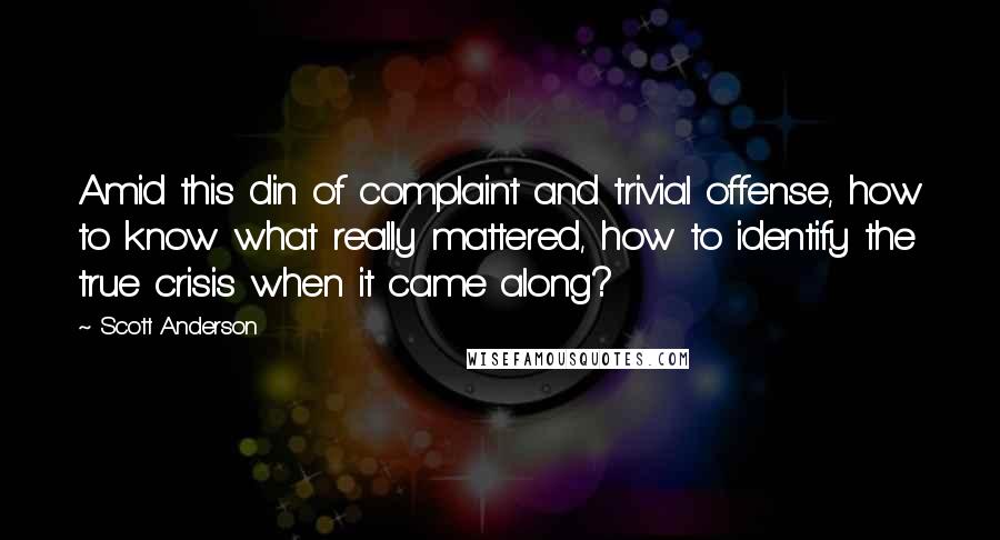 Scott Anderson Quotes: Amid this din of complaint and trivial offense, how to know what really mattered, how to identify the true crisis when it came along?
