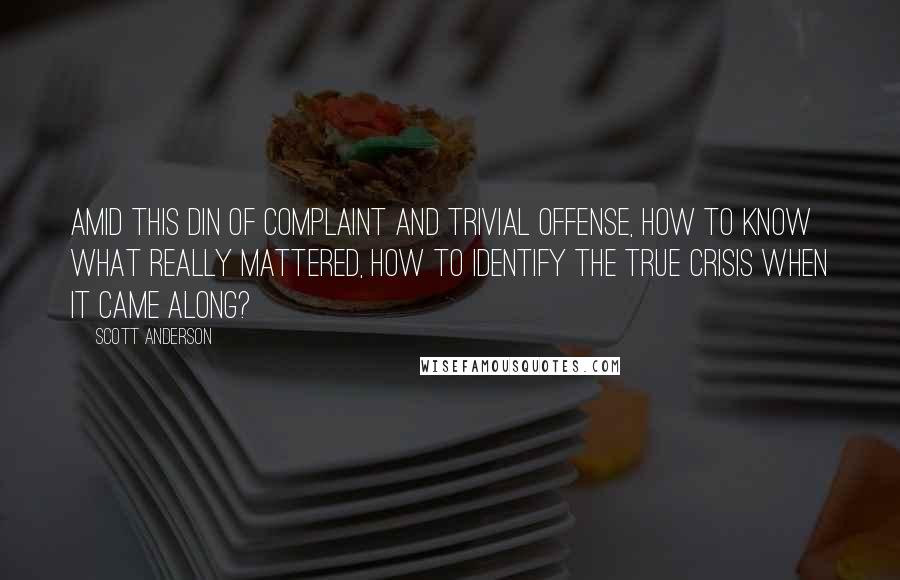 Scott Anderson Quotes: Amid this din of complaint and trivial offense, how to know what really mattered, how to identify the true crisis when it came along?