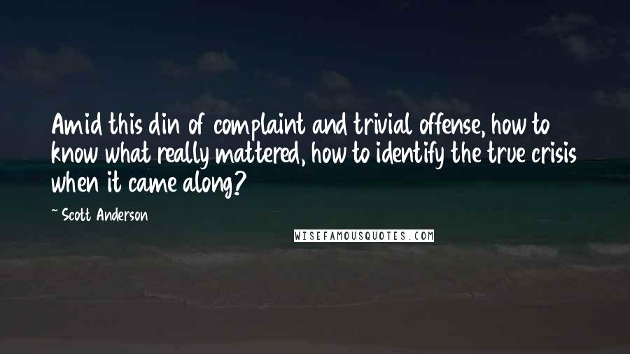 Scott Anderson Quotes: Amid this din of complaint and trivial offense, how to know what really mattered, how to identify the true crisis when it came along?