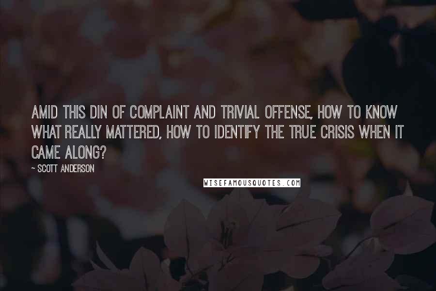 Scott Anderson Quotes: Amid this din of complaint and trivial offense, how to know what really mattered, how to identify the true crisis when it came along?