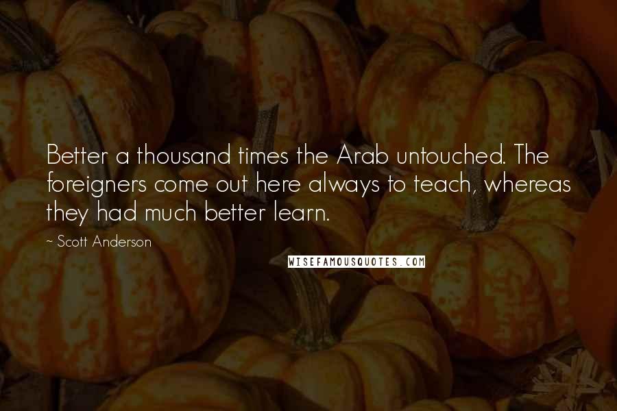 Scott Anderson Quotes: Better a thousand times the Arab untouched. The foreigners come out here always to teach, whereas they had much better learn.