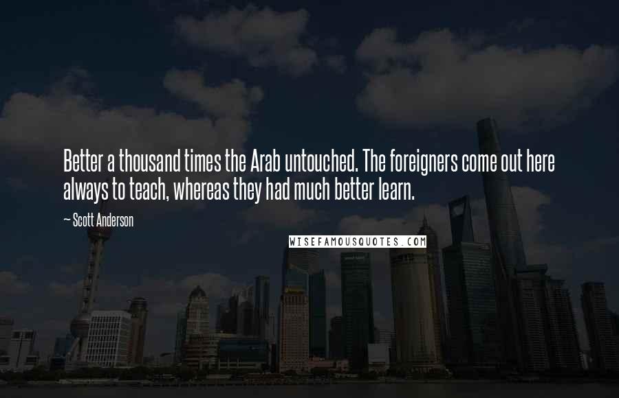 Scott Anderson Quotes: Better a thousand times the Arab untouched. The foreigners come out here always to teach, whereas they had much better learn.