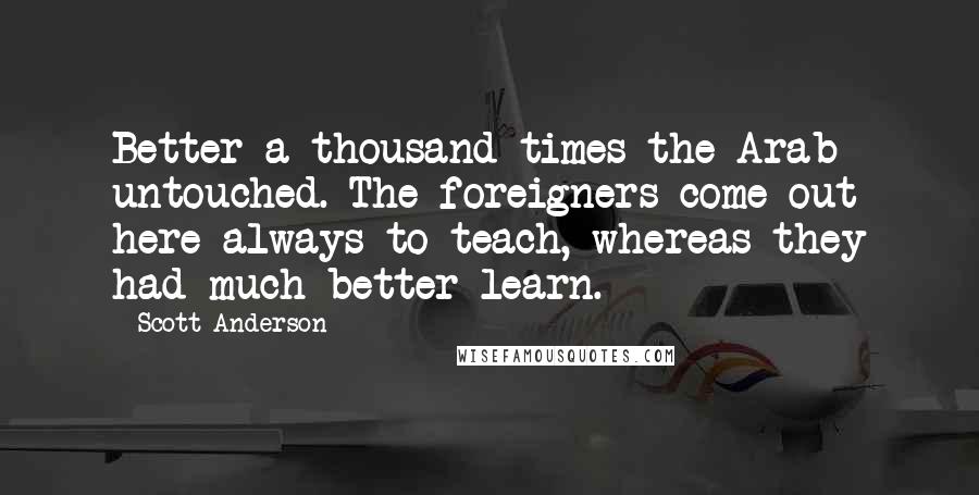 Scott Anderson Quotes: Better a thousand times the Arab untouched. The foreigners come out here always to teach, whereas they had much better learn.