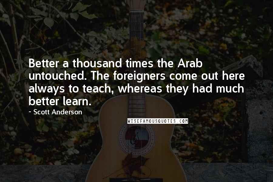 Scott Anderson Quotes: Better a thousand times the Arab untouched. The foreigners come out here always to teach, whereas they had much better learn.