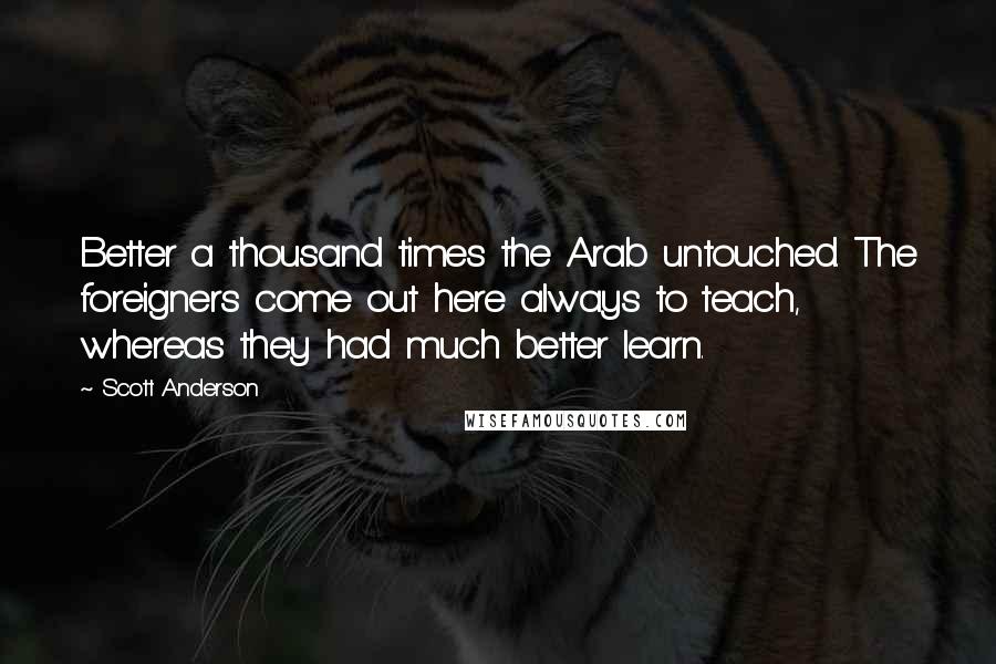 Scott Anderson Quotes: Better a thousand times the Arab untouched. The foreigners come out here always to teach, whereas they had much better learn.