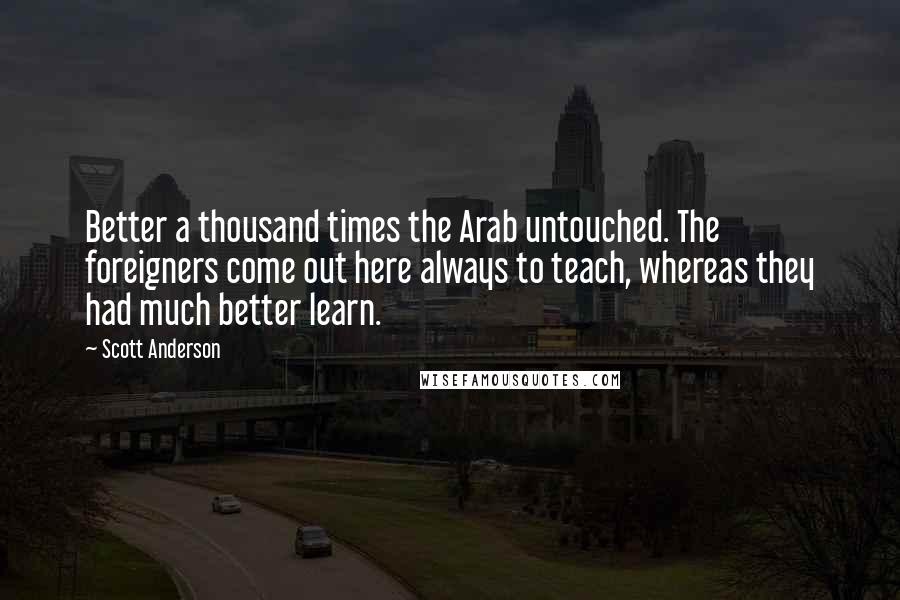 Scott Anderson Quotes: Better a thousand times the Arab untouched. The foreigners come out here always to teach, whereas they had much better learn.