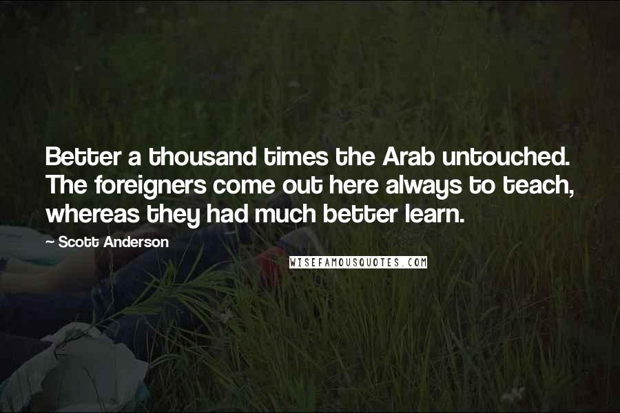 Scott Anderson Quotes: Better a thousand times the Arab untouched. The foreigners come out here always to teach, whereas they had much better learn.