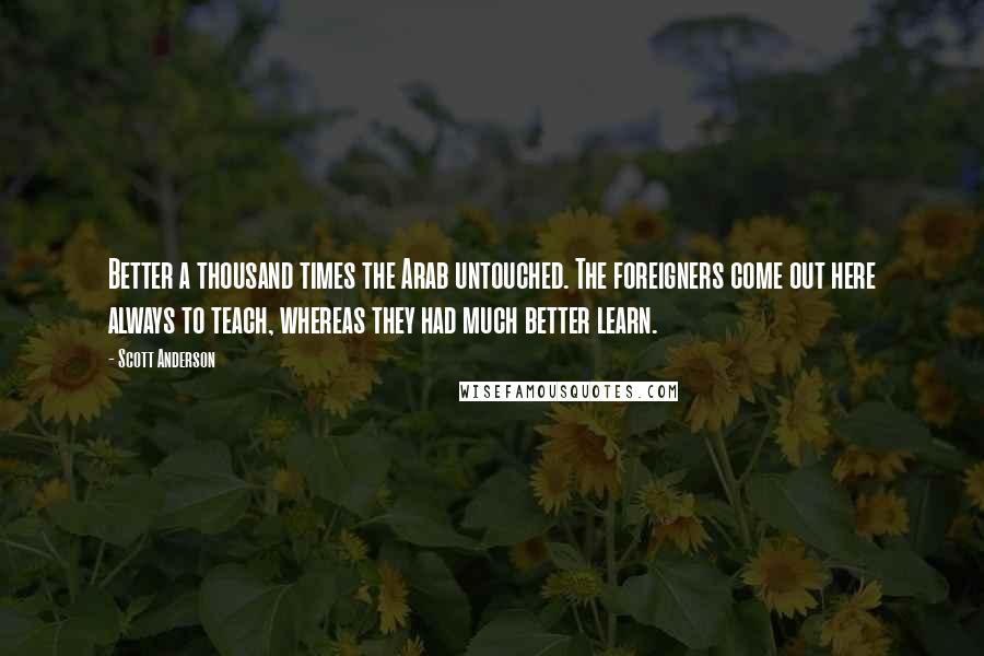 Scott Anderson Quotes: Better a thousand times the Arab untouched. The foreigners come out here always to teach, whereas they had much better learn.