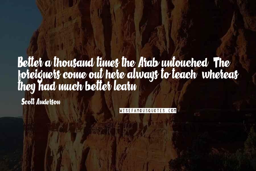 Scott Anderson Quotes: Better a thousand times the Arab untouched. The foreigners come out here always to teach, whereas they had much better learn.