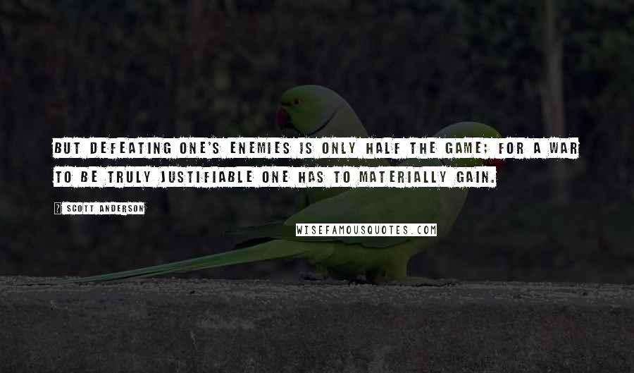 Scott Anderson Quotes: But defeating one's enemies is only half the game; for a war to be truly justifiable one has to materially gain.