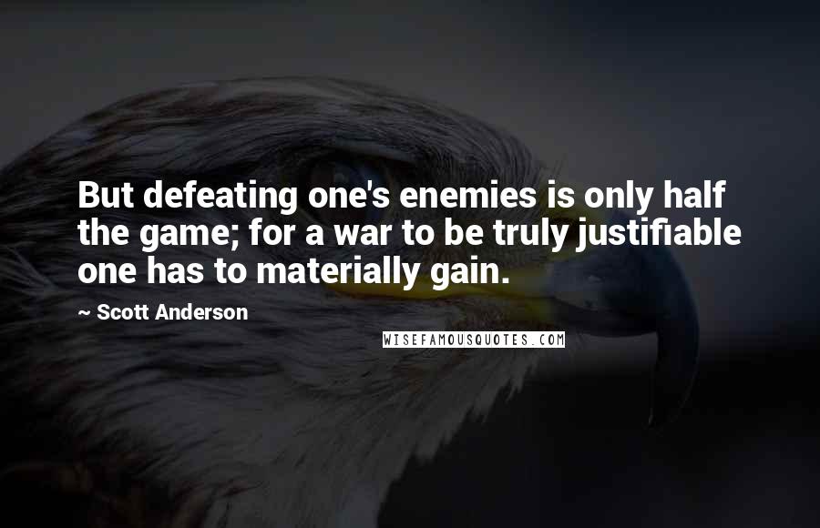 Scott Anderson Quotes: But defeating one's enemies is only half the game; for a war to be truly justifiable one has to materially gain.