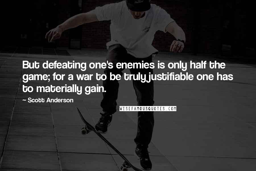 Scott Anderson Quotes: But defeating one's enemies is only half the game; for a war to be truly justifiable one has to materially gain.