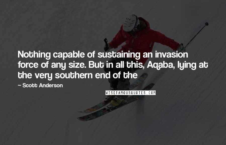 Scott Anderson Quotes: Nothing capable of sustaining an invasion force of any size. But in all this, Aqaba, lying at the very southern end of the