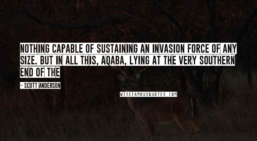 Scott Anderson Quotes: Nothing capable of sustaining an invasion force of any size. But in all this, Aqaba, lying at the very southern end of the