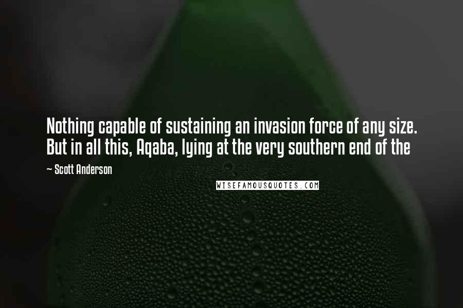 Scott Anderson Quotes: Nothing capable of sustaining an invasion force of any size. But in all this, Aqaba, lying at the very southern end of the