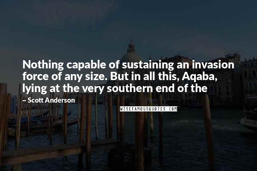 Scott Anderson Quotes: Nothing capable of sustaining an invasion force of any size. But in all this, Aqaba, lying at the very southern end of the