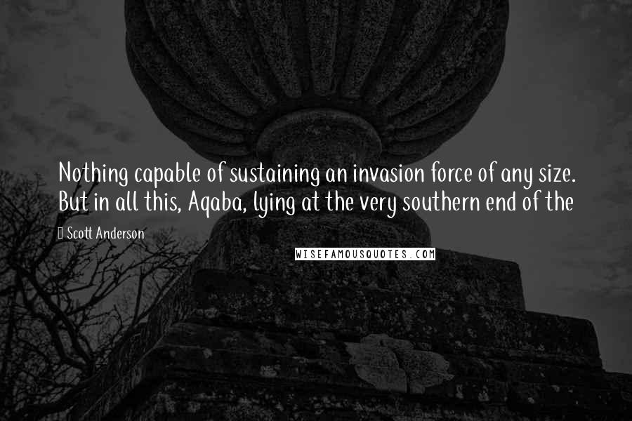 Scott Anderson Quotes: Nothing capable of sustaining an invasion force of any size. But in all this, Aqaba, lying at the very southern end of the