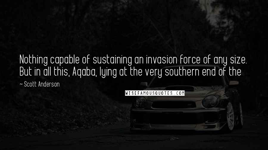 Scott Anderson Quotes: Nothing capable of sustaining an invasion force of any size. But in all this, Aqaba, lying at the very southern end of the