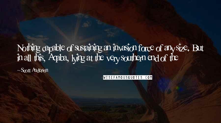 Scott Anderson Quotes: Nothing capable of sustaining an invasion force of any size. But in all this, Aqaba, lying at the very southern end of the