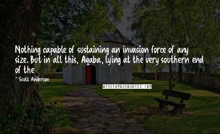 Scott Anderson Quotes: Nothing capable of sustaining an invasion force of any size. But in all this, Aqaba, lying at the very southern end of the