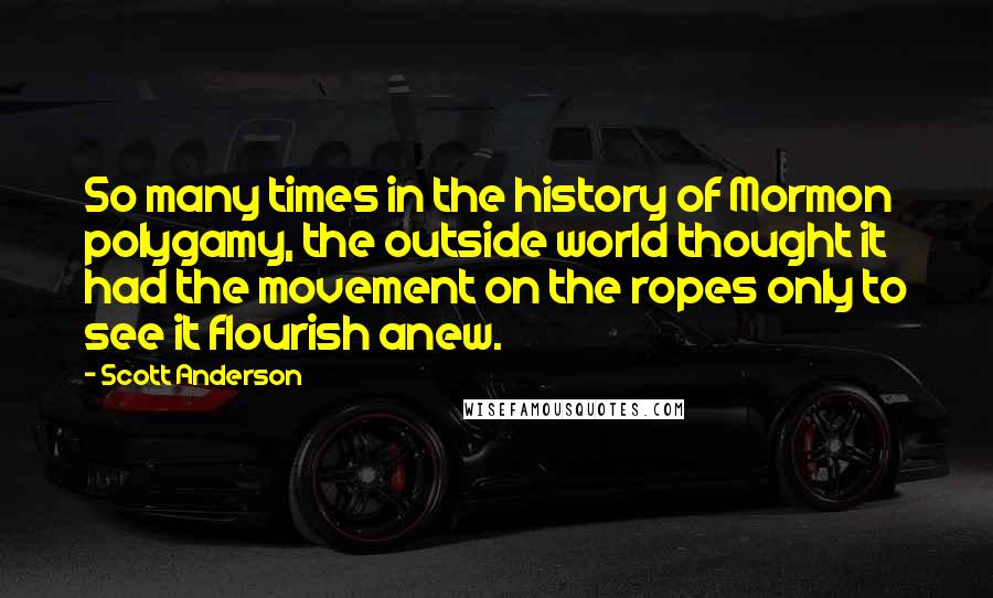 Scott Anderson Quotes: So many times in the history of Mormon polygamy, the outside world thought it had the movement on the ropes only to see it flourish anew.