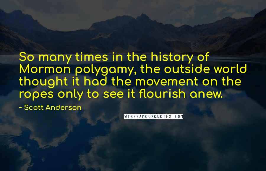 Scott Anderson Quotes: So many times in the history of Mormon polygamy, the outside world thought it had the movement on the ropes only to see it flourish anew.