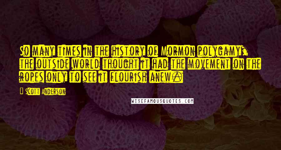 Scott Anderson Quotes: So many times in the history of Mormon polygamy, the outside world thought it had the movement on the ropes only to see it flourish anew.