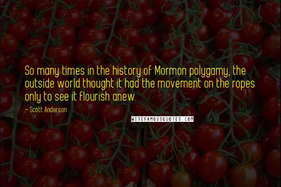 Scott Anderson Quotes: So many times in the history of Mormon polygamy, the outside world thought it had the movement on the ropes only to see it flourish anew.