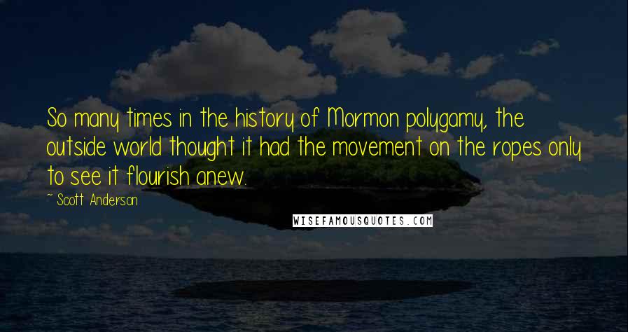 Scott Anderson Quotes: So many times in the history of Mormon polygamy, the outside world thought it had the movement on the ropes only to see it flourish anew.