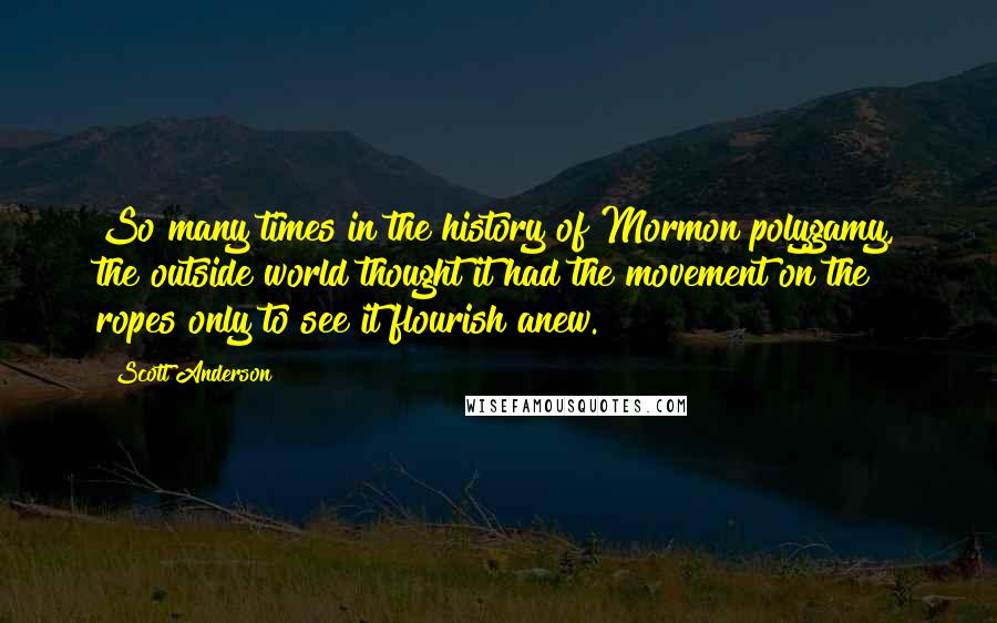 Scott Anderson Quotes: So many times in the history of Mormon polygamy, the outside world thought it had the movement on the ropes only to see it flourish anew.