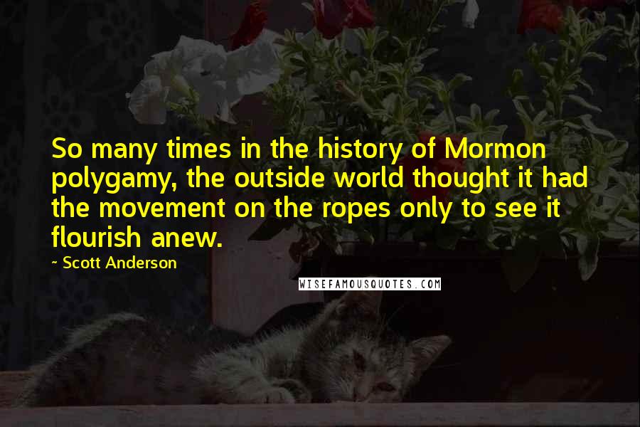 Scott Anderson Quotes: So many times in the history of Mormon polygamy, the outside world thought it had the movement on the ropes only to see it flourish anew.
